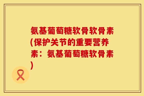 氨基葡萄糖软骨软骨素(保护关节的重要营养素:氨基葡萄糖软骨素) 氨基葡萄糖软骨软骨素(保护关节的重要营养素:氨基葡萄糖软骨素)