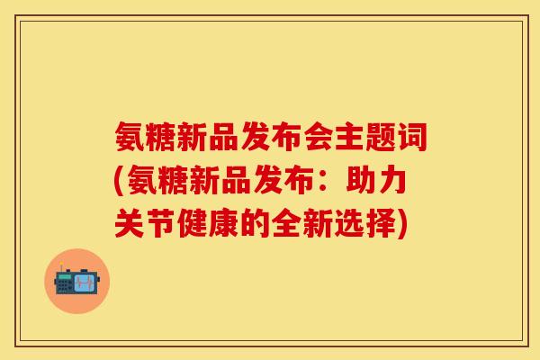 氨糖新品发布会主题词(氨糖新品发布：助力关节健康的全新选择)