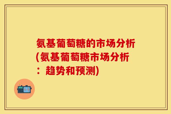 氨基葡萄糖的市场分析(氨基葡萄糖市场分析:趋势和预测) 氨基葡萄糖的市场分析(氨基葡萄糖市场分析:趋势和预测)