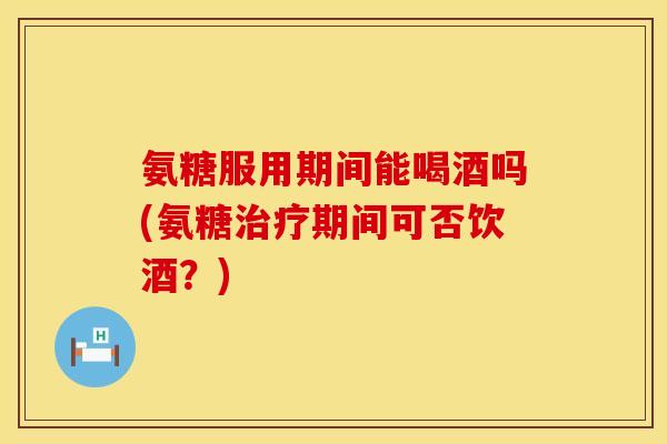 氨糖服用期间能喝酒吗(氨糖治疗期间可否饮酒？)