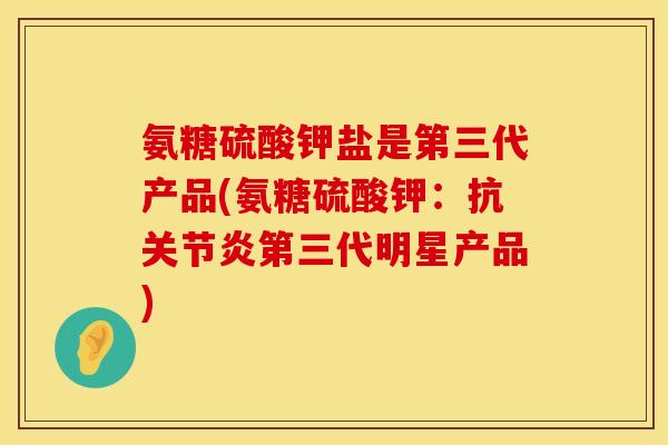 氨糖硫酸钾盐是第三代产品(氨糖硫酸钾：抗关节炎第三代明星产品)