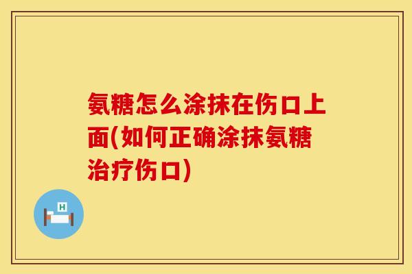 氨糖怎么涂抹在伤口上面(如何正确涂抹氨糖治疗伤口)