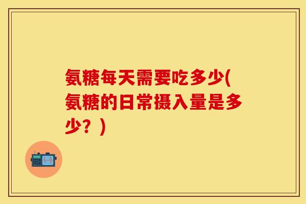 氨糖每天需要吃多少(氨糖的日常摄入量是多少?) 氨糖每天需要吃多少(氨糖的日常摄入量是多少?)