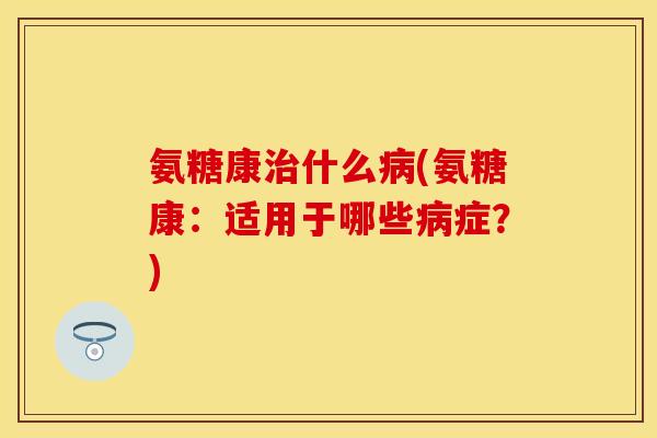 氨糖康什么(氨糖康：适用于哪些症？)