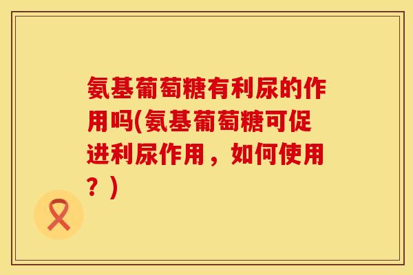氨基葡萄糖有利尿的作用吗(氨基葡萄糖可促进利尿作用,如何使用?)