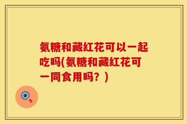 氨糖和藏红花可以一起吃吗(氨糖和藏红花可一同食用吗？)