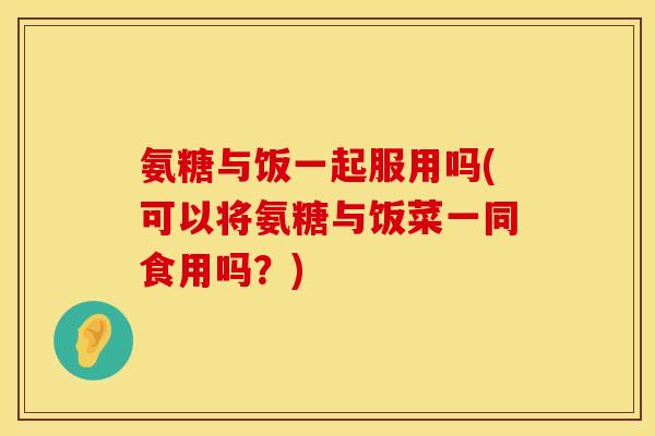 氨糖与饭一起服用吗(可以将氨糖与饭菜一同食用吗？)