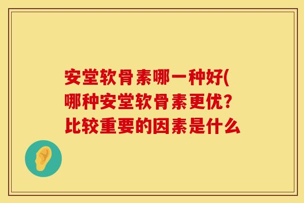 安堂软骨素哪一种好(哪种安堂软骨素更优?比较重要的因素是什么