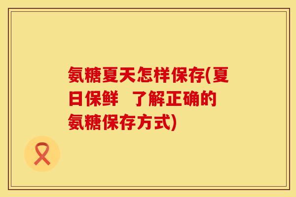 氨糖夏天怎样保存(夏日保鲜 了解正确的氨糖保存方式) 氨糖夏天怎样保存(夏日保鲜 了解正确的氨糖保存方式)