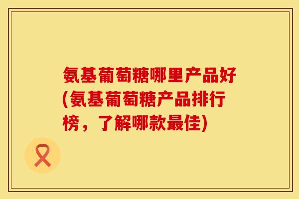 氨基葡萄糖哪里产品好(氨基葡萄糖产品排行榜,了解哪款最佳)