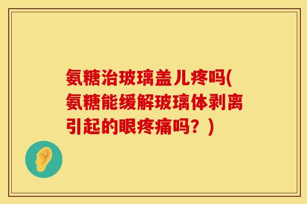 氨糖治玻璃盖儿疼吗(氨糖能缓解玻璃体剥离引起的眼疼痛吗？)