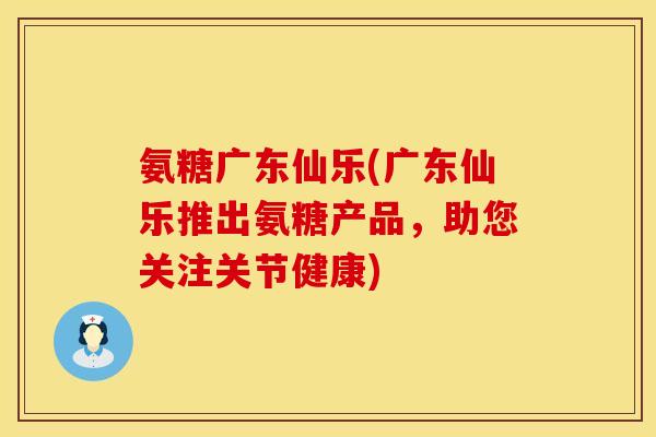 氨糖广东仙乐(广东仙乐推出氨糖产品,助您关注关节健康) 氨糖广东仙乐(广东仙乐推出氨糖产品,助您关注关节健康)