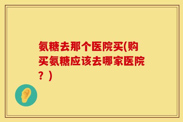 氨糖去那个医院买(购买氨糖应该去哪家医院?)
