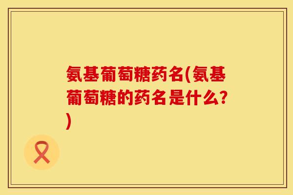氨基葡萄糖药名(氨基葡萄糖的药名是什么?)