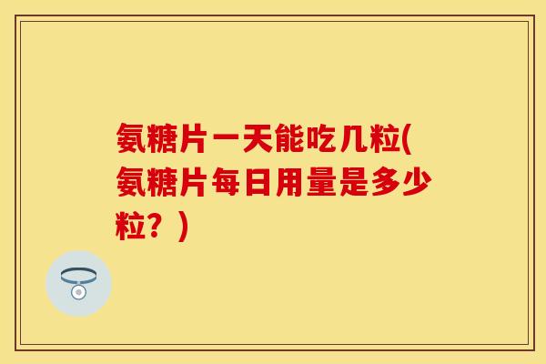 氨糖片一天能吃几粒(氨糖片每日用量是多少粒？)