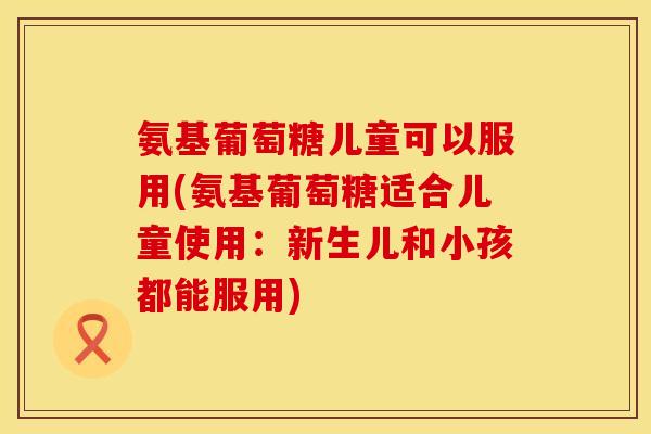 氨基葡萄糖儿童可以服用(氨基葡萄糖适合儿童使用：新生儿和小孩都能服用)