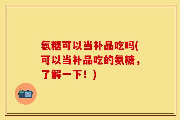氨糖可以当补品吃吗(可以当补品吃的氨糖，了解一下！)