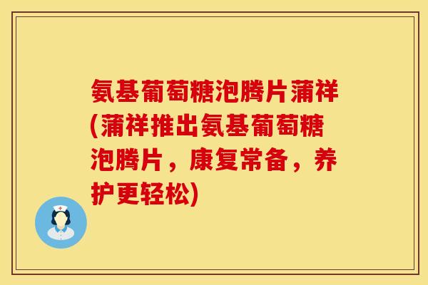 氨基葡萄糖泡腾片蒲祥(蒲祥推出氨基葡萄糖泡腾片，康复常备，养护更轻松)