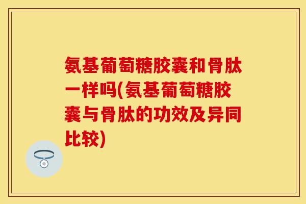 氨基葡萄糖胶囊和骨肽一样吗(氨基葡萄糖胶囊与骨肽的功效及异同比较)