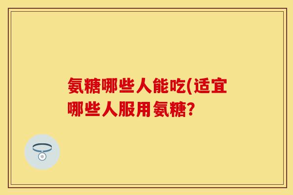 氨糖哪些人能吃(适宜哪些人服用氨糖？