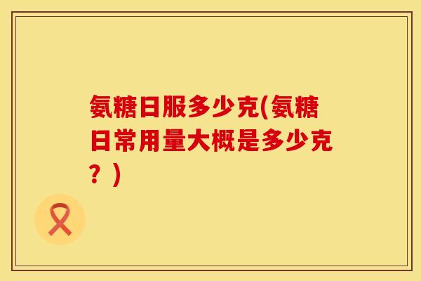 氨糖日服多少克(氨糖日常用量大概是多少克？)