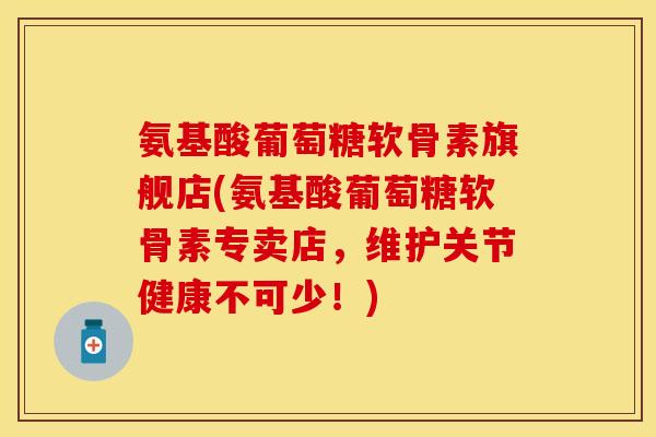 氨基酸葡萄糖软骨素旗舰店(氨基酸葡萄糖软骨素专卖店,维护关节健康不可少!)