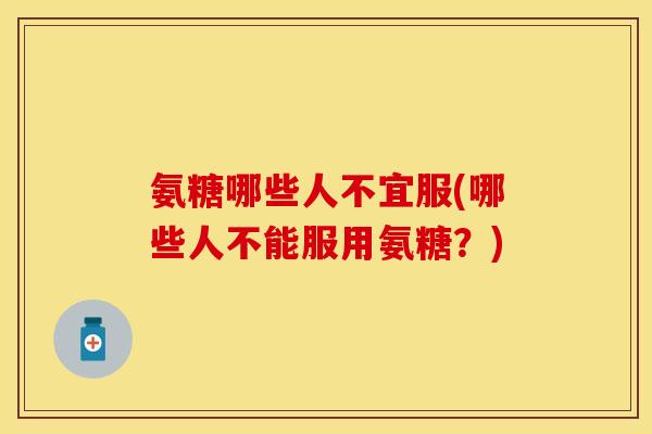 氨糖哪些人不宜服(哪些人不能服用氨糖?)