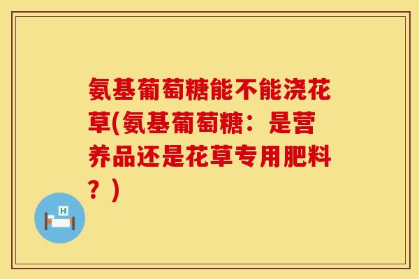 氨基葡萄糖能不能浇花草(氨基葡萄糖:是营养品还是花草专用肥料?) 氨基葡萄糖能不能浇花草(氨基葡萄糖:是营养品还是花草专用肥料?)