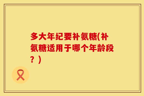 多大年纪要补氨糖(补氨糖适用于哪个年龄段?) 多大年纪要补氨糖(补氨糖适用于哪个年龄段?)