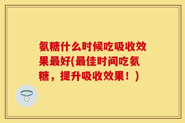 氨糖什么时候吃吸收效果最好(最佳时间吃氨糖，提升吸收效果！)