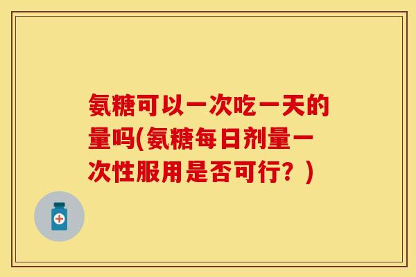 氨糖可以一次吃一天的量吗(氨糖每日剂量一次性服用是否可行?) 氨糖可以一次吃一天的量吗(氨糖每日剂量一次性服用是否可行?)