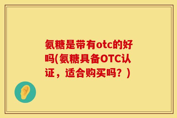 氨糖是带有otc的好吗(氨糖具备OTC认证，适合购买吗？)