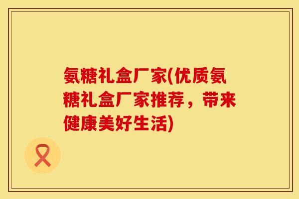 氨糖礼盒厂家(优质氨糖礼盒厂家推荐，带来健康美好生活)