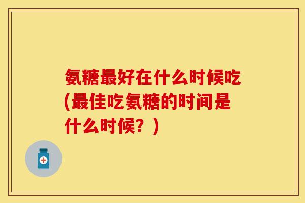 氨糖好在什么时候吃(佳吃氨糖的时间是什么时候?) 氨糖好在什么时候吃(佳吃氨糖的时间是什么时候?)