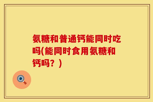 氨糖和普通钙能同时吃吗(能同时食用氨糖和钙吗？)
