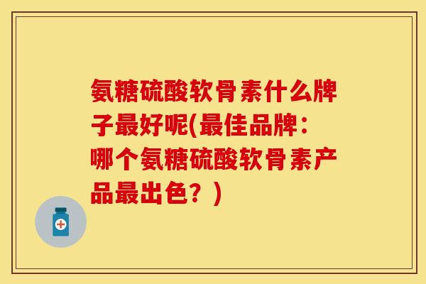 氨糖硫酸软骨素什么牌子最好呢(最佳品牌：哪个氨糖硫酸软骨素产品最出色？)