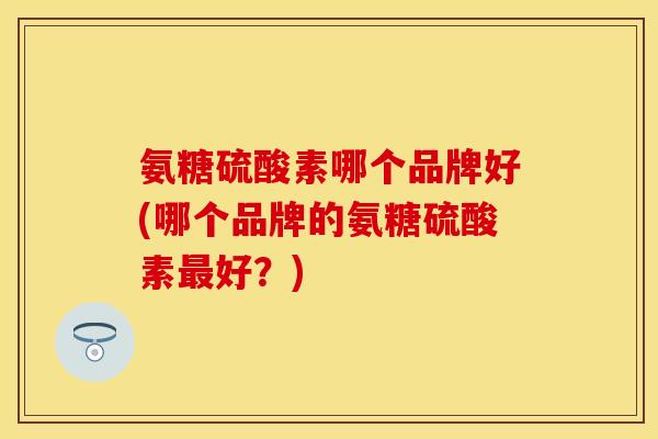 氨糖硫酸素哪个品牌好(哪个品牌的氨糖硫酸素最好？)