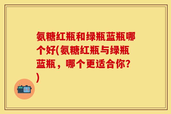 氨糖红瓶和绿瓶蓝瓶哪个好(氨糖红瓶与绿瓶蓝瓶，哪个更适合你？)