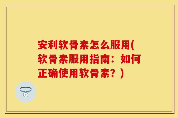 安利软骨素怎么服用(软骨素服用指南：如何正确使用软骨素？)