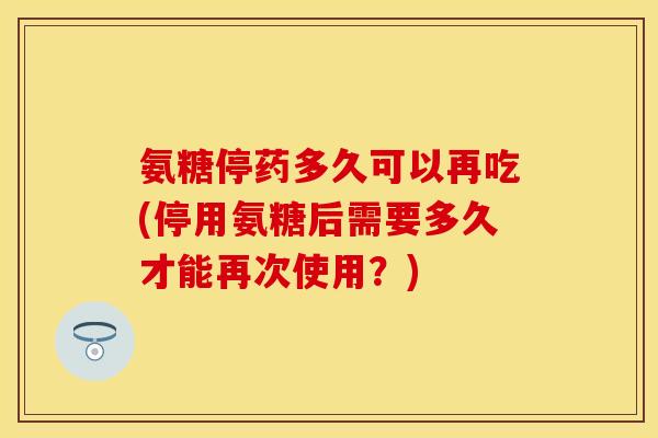 氨糖停药多久可以再吃(停用氨糖后需要多久才能再次使用？)