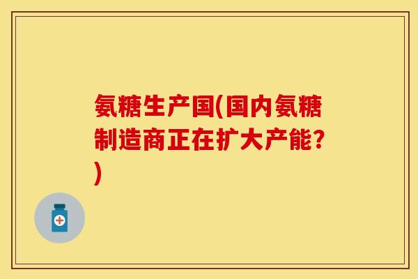 氨糖生产国(国内氨糖制造商正在扩大产能？)