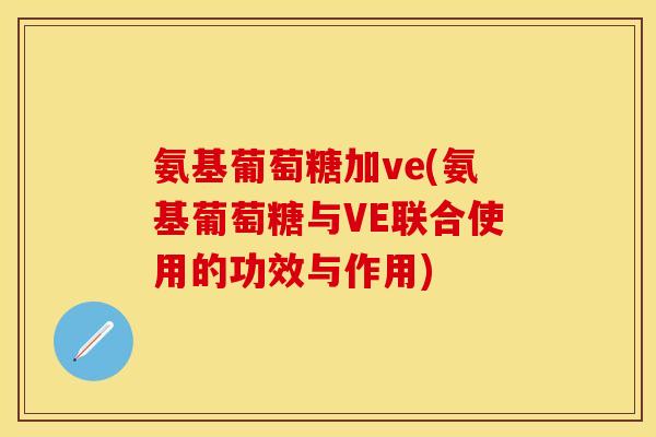 氨基葡萄糖加ve(氨基葡萄糖与VE联合使用的功效与作用)