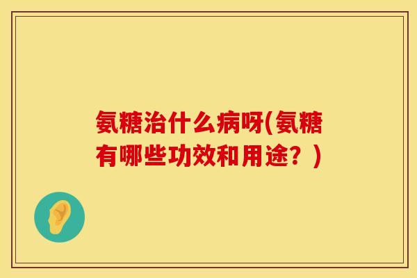 氨糖治什么病呀(氨糖有哪些功效和用途？)