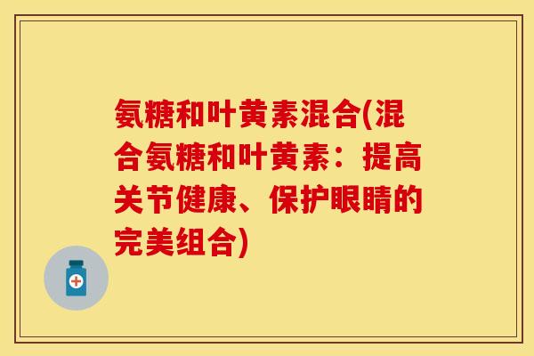 氨糖和叶黄素混合(混合氨糖和叶黄素:提高关节健康、保护眼睛的完美组合)