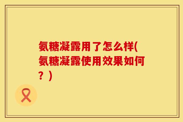 氨糖凝露用了怎么样(氨糖凝露使用效果如何？)