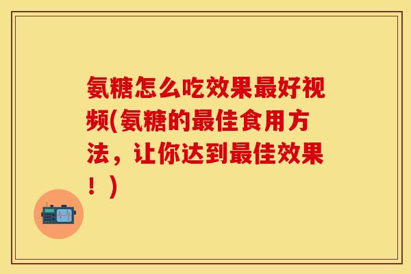 氨糖怎么吃效果最好视频(氨糖的最佳食用方法，让你达到最佳效果！)