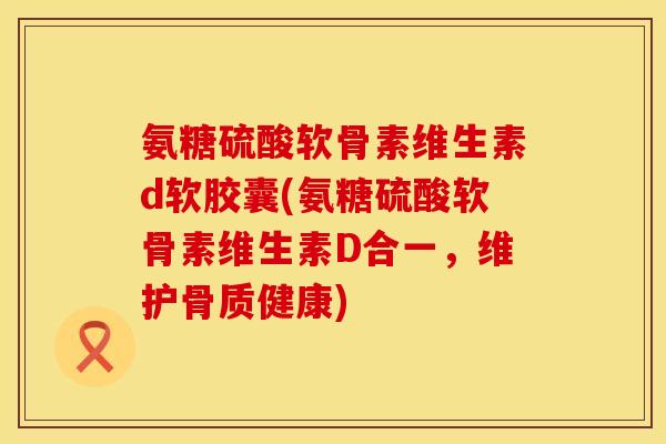 氨糖硫酸软骨素维生素d软胶囊(氨糖硫酸软骨素维生素D合一，维护骨质健康)