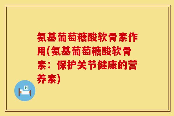 氨基葡萄糖酸软骨素作用(氨基葡萄糖酸软骨素：保护关节健康的营养素)