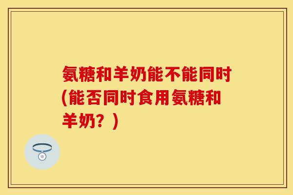 氨糖和羊奶能不能同时(能否同时食用氨糖和羊奶?) 氨糖和羊奶能不能同时(能否同时食用氨糖和羊奶?)