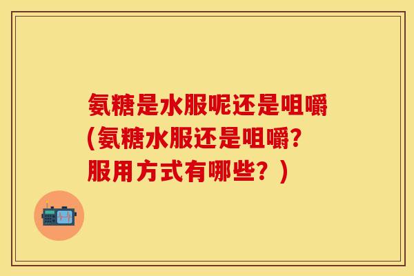 氨糖是水服呢还是咀嚼(氨糖水服还是咀嚼?服用方式有哪些?)